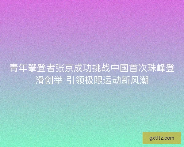 青年攀登者张京成功挑战中国首次珠峰登滑创举 引领极限运动新风潮