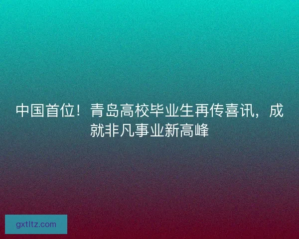 中国首位！青岛高校毕业生再传喜讯，成就非凡事业新高峰