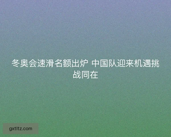 冬奥会速滑名额出炉 中国队迎来机遇挑战同在