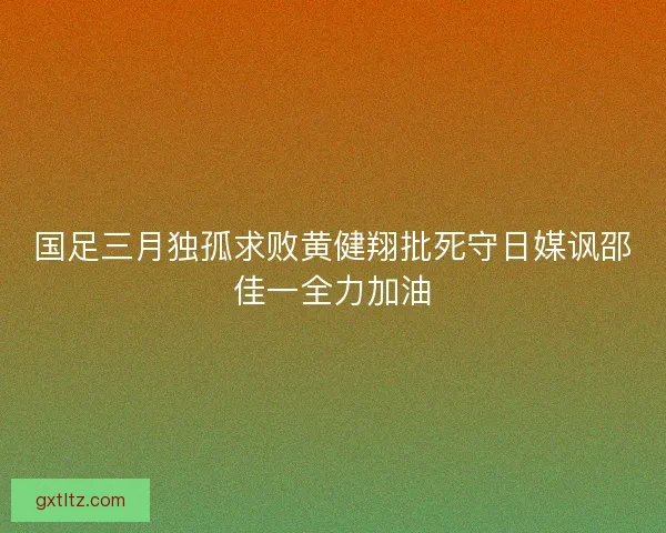 国足三月独孤求败黄健翔批死守日媒讽邵佳一全力加油