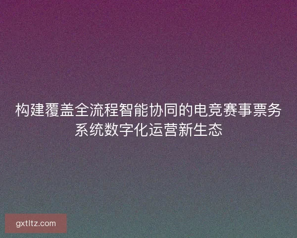 构建覆盖全流程智能协同的电竞赛事票务系统数字化运营新生态
