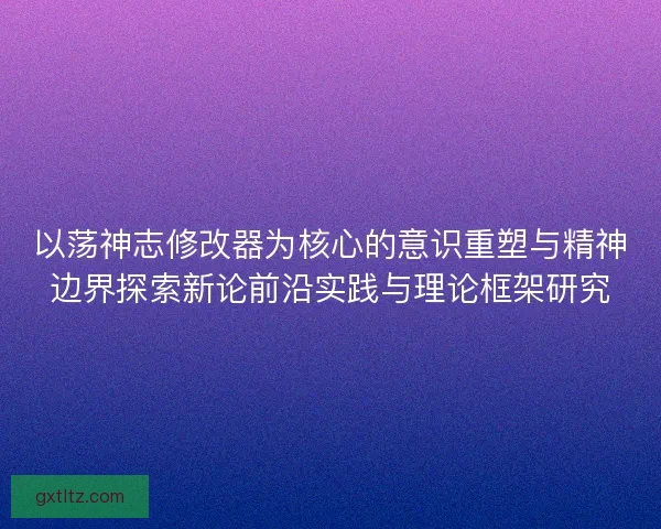 以荡神志修改器为核心的意识重塑与精神边界探索新论前沿实践与理论框架研究