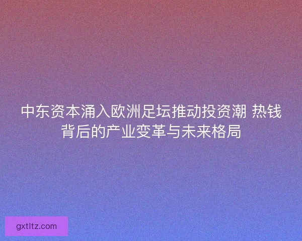 中东资本涌入欧洲足坛推动投资潮 热钱背后的产业变革与未来格局